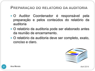 Ana Morais
97
 O Auditor Coordenador é responsável pela
preparação e pelos conteúdos do relatório da
auditoria
 O relatório da auditoria pode ser elaborado antes
da reunião de encerramento.
 O relatório da auditoria deve ser completo, exato,
conciso e claro.
Abril 2014
 