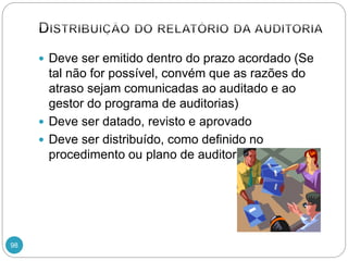 98
 Deve ser emitido dentro do prazo acordado (Se
tal não for possível, convém que as razões do
atraso sejam comunicadas ao auditado e ao
gestor do programa de auditorias)
 Deve ser datado, revisto e aprovado
 Deve ser distribuído, como definido no
procedimento ou plano de auditoria
 