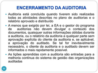 99
 Auditoria está concluída quando tiverem sido realizadas
todas as atividades descritas no plano de auditorias e o
relatório aprovado e distribuído
 A menos que exigido por lei, a EA e o gestor do programa
de auditorias não devem divulgar o conteúdo dos
documentos, quaisquer outras informações obtidas durante
a auditoria, ou o relatório da auditoria a qualquer parte sem
aprovação explícita do cliente da auditoria e, se aplicável,
a aprovação do auditado. Se tal for inevitavelmente
necessário, o cliente da auditoria e o auditado devem ser
informados o mais rapidamente possível.
 As lições aprendidas com a auditoria são entradas para a
melhoria contínua do sistema de gestão das organizações
auditadas
 