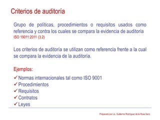 Preparado por Lic. Guillermo Rodríguez de la Rosa Sanz
Grupo de políticas, procedimientos o requisitos usados como
referencia y contra los cuales se compara la evidencia de auditoría
ISO 19011:2011 (3.2)
Los criterios de auditoría se utilizan como referencia frente a la cual
se compara la evidencia de la auditoría.
Ejemplos:
Normas internacionales tal como ISO 9001
Procedimientos
Requisitos
Contratos
Leyes
Criterios de auditoría
 