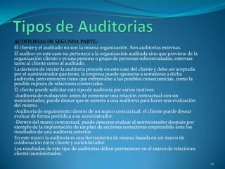 AUDITORÍAS DE SEGUNDA PARTE:
El cliente y el auditado no son la misma organización. Son auditorías externas.
El auditor en este caso no pertenece a la organización auditada sino que proviene de la
organización cliente o es una persona o grupo de personas subcontratadas, externas
tanto al cliente como al auditado.
La decisión de iniciar la auditoría procede en este caso del cliente y debe ser aceptada
por el suministrador que tiene, la empresa puede oponerse a someterse a dicha
auditoría, pero entonces tiene que enfrentarse a las posibles consecuencias, como la
posible ruptura de relaciones comerciales.
El cliente puede solicitar este tipo de auditoría por varios motivos:
-Auditoría de evaluación: antes de comenzar una relación contractual con un
suministrador, puede desear que se someta a una auditoría para hacer una evaluación
del mismo.
-Auditoría de seguimiento: dentro de un marco contractual, el cliente puede desear
evaluar de forma periódica a su suministrador.
-Dentro del marco contractual, puede desearse evaluar al suministrador después por
ejemplo de la implantación de un plan de acciones correctoras emprendido ante los
resultados de una auditoría anterior.
En este marco la auditoría es una herramienta de mejora basada en un marco de
colaboración entre cliente y suministrador.
Los resultados de este tipo de auditorías deben permanecer en el marco de relaciones
cliente/suministrador.
                                                                                           10
 