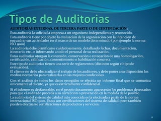AUDITORÍAS EXTERNAS, DE TERCERA PARTE O DE CERTIFICACIÓN:
Esta auditoría la solicita la empresa a un organismo independiente y reconocido.
Esta auditoría tiene por objeto la evaluación de la organización con la intención de
encuadrar sus actividades en el marco de un modelo determinado (por ejemplo la norma
ISO 9001)
La auditoría debe planificarse cuidadosamente, detallando fechas, documentación,
itinerario, etc., e informando a todo el personal de su realización.
Estas auditorías otorgan la concesión, conservación o revocación de una homologación,
certificación, calificación, consentimiento o habilitación concreta.
Este tipo de auditorías tienen una serie de reglamentos (distintos según el tipo de
evaluación).
El cliente no debe obstaculizar el trabajo de los auditores, y debe poner a su disposición los
medios necesarios para realizarlas en las mejores condiciones.
Con el análisis de todos los datos recogidos se efectúa un informe final que se comunica
únicamente al cliente, ya que es estrictamente confidencial.
Si el informe es desfavorable, en el propio documento aparecerán los problemas detectados
para que el auditado proceda a su corrección o prevención en la medida de lo posible.
La auditoría del sistema de calidad más conocida es la efectuada a partir de la norma
internacional ISO 9001. Estas son certificaciones del sistema de calidad, pero también
pueden efectuarse certificaciones de productos y servicios.


                                                                                                 11
 