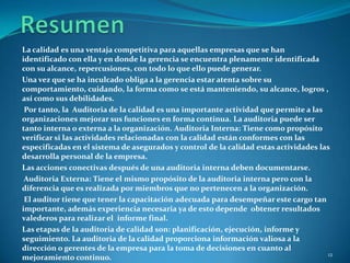 La calidad es una ventaja competitiva para aquellas empresas que se han
identificado con ella y en donde la gerencia se encuentra plenamente identificada
con su alcance, repercusiones, con todo lo que ello puede generar.
Una vez que se ha inculcado obliga a la gerencia estar atenta sobre su
comportamiento, cuidando, la forma como se está manteniendo, su alcance, logros ,
así como sus debilidades.
 Por tanto, la Auditoria de la calidad es una importante actividad que permite a las
organizaciones mejorar sus funciones en forma continua. La auditoria puede ser
tanto interna o externa a la organización. Auditoria Interna: Tiene como propósito
verificar si las actividades relacionadas con la calidad están conformes con las
especificadas en el sistema de asegurados y control de la calidad estas actividades las
desarrolla personal de la empresa.
Las acciones conectivas después de una auditoria interna deben documentarse.
 Auditoria Externa: Tiene el mismo propósito de la auditoria interna pero con la
diferencia que es realizada por miembros que no pertenecen a la organización.
 El auditor tiene que tener la capacitación adecuada para desempeñar este cargo tan
importante, además experiencia necesaria ya de esto depende obtener resultados
valederos para realizar el informe final.
Las etapas de la auditoria de calidad son: planificación, ejecución, informe y
seguimiento. La auditoria de la calidad proporciona información valiosa a la
dirección o gerentes de la empresa para la toma de decisiones en cuanto al
                                                                                      12
mejoramiento continuo.
 