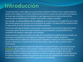 Se sabe que hace varios siglos ya se practicaban auditorias. Muchos reyes o gente poderosa
tenían como exigencia la correcta administración de las cuentas por parte de los escribanos,
de modo que se pudieran evitar desfalcos o que alguna persona se aprovechara de las
riquezas que en aquella época costaban tanto sudor y sangre conseguir.
Sin embargo, los antecedentes de la auditoria, los encontramos en el siglo XIX, por el año
1862 donde aparece por primera vez la profesión de auditor o de desarrollo de auditoria bajo
la supervisión de la ley británica de Sociedades anónimas.
Para evitar todo tipo de fraude en las cuentas, era necesario una correcta inspección de las
cuentas por parte de personas especializadas y ajenas al proceso, que garantizaran los
resultados sin sumarse o participar en el desfalco.
Desde entonces, y hasta principios del siglo XX, la profesión de auditoria fue creciendo y su
demanda se extendió por toda Inglaterra, llegando a Estados Unidos, donde los
antecedentes de las auditorias actuales fueron forjándose, en busca de nuevos objetivos
donde la detección y la prevención del fraude pasaba a segundo plano y perdía cierta
importancia.
En 1940 los objetivos de las auditorias abarcaban, no tanto el fraude, como las posiciones
financieras de la empresa o de los socios o clientes que las constituían, de modo que se
pudieran establecer objetivos económicos en función de dichos estudios. De manera
paralela a dicho crecimiento de la auditoria en América, aparece también el antecedente de
la auditoria interna o auditoria de gobierno que en 1921 fue establecida de manera oficial
mediante la construcción de la Oficina general de contabilidad.
                                                                                                3
 