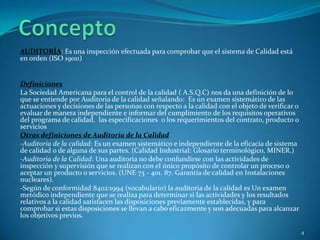 AUDITORÍA: Es una inspección efectuada para comprobar que el sistema de Calidad está
en orden (ISO 19011)


Definiciones
La Sociedad Americana para el control de la calidad ( A.S.Q.C) nos da una definición de lo
que se entiende por Auditoria de la calidad señalando: Es un examen sistemático de las
actuaciones y decisiones de las personas con respecto a la calidad con el objeto de verificar o
evaluar de manera independiente e informar del cumplimiento de los requisitos operativos
del programa de calidad, las especificaciones o los requerimientos del contrato, producto o
servicios
Otras definiciones de Auditoria de la Calidad
-Auditoria de la calidad: Es un examen sistemático e independiente de la eficacia de sistema
de calidad o de alguna de sus partes. (Calidad Industrial: Glosario terminológico, MINER.)
-Auditoria de la Calidad: Una auditoria no debe confundirse con las actividades de
inspección y supervisión que se realizan con el único propósito de controlar un proceso o
aceptar un producto o servicios. (UNE 73 - 401. 87. Garantía de calidad en Instalaciones
nucleares).
-Según de conformidad 8402:1994 (vocabulario) la auditoria de la calidad es Un examen
metódico independiente que se realiza para determinar si las actividades y los resultados
relativos a la calidad satisfacen las disposiciones previamente establecidas, y para
comprobar si estas disposiciones se llevan a cabo eficazmente y son adecuadas para alcanzar
los objetivos previos.

                                                                                                  4
 