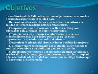 La Auditorias de la Calidad tiene como objetivo comparar con las
normas los aspectos de la calidad para:
a) Determinar si las actividades y los resultados relativos a la
calidad satisfacen las disposiciones establecidas.
b) Comparar que esas disposiciones se lleven a cabo y son
adecuadas para alcanzar los objetivos previstos.
c) Proporcionar a los directores la información que, al ser
independiente, esta libre de los perjuicios de los otros
departamentos que informan sobre si mismos.
d) Determinar la eficacia del sistema y hacer posibles las mejoras.
e) El alcance vendrá determinado por el cliente, quien solicita la
auditoria y requiere a los auditores para su realización.
f) El cliente interno y externo deben recibir un buen servicio que
sea de calidad, eficiente, oportuno, a costos razonables, apropiado
a las necesidades de la unidad auditadas, que satisfaga tanto al que
lo hace como al que lo recibe.



                                                                       5
 