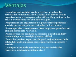 ·La auditoria de calidad ayuda a verificar y evaluar las
actividades relacionadas con la calidad en el seno de una
organización, así como para la identificación y mejora de las
áreas no conformes con el modelo exigido.
·Proporciona a la organización el poder ofrecer producto /
servicio que satisfaga las necesidades de los clientes.
·Ser competitiva con respecto a otras empresas que ofrezcan
el mismo producto / servicio.
·Poder ofrecer sus productos / servicios a nivel mundial y
reconocida por su prestigio y buena calidad.
·Es una herramienta que contribuye al mejoramiento de la
calidad dirigido al usuario que requiere de los producto /
servicio.
·La empresa auditada mantiene al día sus actividades
(procesos, producción, sistema etc...)

                                                                6
 