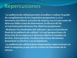 ·La auditoria de calidad permite al auditor, evaluar el grado
de cumplimiento de los requisitos propuestos y, si es
necesario introducir acciones de mejora; no se trata tanto de
detectar fallos como de determinar la eficacia de las
actuaciones para alcanzar los objetivos propuestos.
·Mediante los resultados del informe ( que es el producto
final de la auditoria de calidad ) el cual proporciona a la
dirección de la empresa evidencias objetivas basadas en
hechos. Estos permite a la dirección tomar decisiones
basándose en hechos y no en hipótesis.
·La auditoria de calidad tiene importantes repercusiones en
toda la empresa ya que afecta a todas las funciones de la
misma.

                                                                7
 