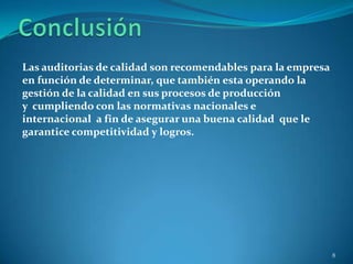 Las auditorias de calidad son recomendables para la empresa
en función de determinar, que también esta operando la
gestión de la calidad en sus procesos de producción
y cumpliendo con las normativas nacionales e
internacional a fin de asegurar una buena calidad que le
garantice competitividad y logros.




                                                              8
 
