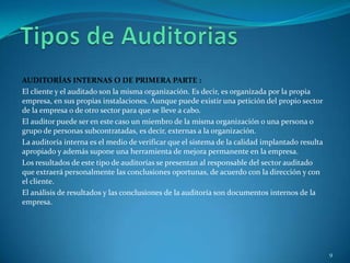 AUDITORÍAS INTERNAS O DE PRIMERA PARTE :
El cliente y el auditado son la misma organización. Es decir, es organizada por la propia
empresa, en sus propias instalaciones. Aunque puede existir una petición del propio sector
de la empresa o de otro sector para que se lleve a cabo.
El auditor puede ser en este caso un miembro de la misma organización o una persona o
grupo de personas subcontratadas, es decir, externas a la organización.
La auditoría interna es el medio de verificar que el sistema de la calidad implantado resulta
apropiado y además supone una herramienta de mejora permanente en la empresa.
Los resultados de este tipo de auditorías se presentan al responsable del sector auditado
que extraerá personalmente las conclusiones oportunas, de acuerdo con la dirección y con
el cliente.
El análisis de resultados y las conclusiones de la auditoría son documentos internos de la
empresa.




                                                                                                9
 