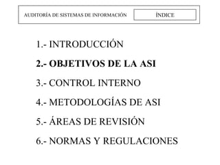 ÍNDICE AUDITORÍA DE SISTEMAS DE INFORMACIÓN 1.- INTRODUCCIÓN 2.- OBJETIVOS DE LA ASI 3.- CONTROL INTERNO 4.- METODOLOGÍAS DE ASI 5.- ÁREAS DE REVISIÓN 6.- NORMAS Y REGULACIONES 