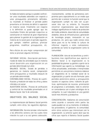 El Balance Social como Herramienta de Auditoría Organizacional


Se habla de balance porque es posible confron-             reconocimiento, sentido de pertenencia, com-
tar unos resultados obtenidos con respecto a               promiso pero especialmente es un medio que
unos presupuestos previamente definidos,                   permite dar a conocer la función social que la
su resultado al finalizar el período podrá                 organización cumple no solo con su per-
presentarse en términos de déficit o superávit             sonal sino con su entorno. Es frecuente
en materia social. Finalmente con respecto                 encontrar organizaciones que desarrollan
a la definición se puede agregar que los                   trabajos significativos en materia de protección
resultados finales del período respectivo se               del medio ambiente, desarrollo de comunidades
constituirán en material de gran importancia               aledañas, obras de infraestructura, generación
para planear la gestión de la organización en              de tecnología propia, innovación en sus
materia de lo social para el período siguiente,            productos, etc. pero que nadie conoce estas
por ejemplo: redefinir políticas, priorizar                obras pues no se ha tenido la cultura de
programas, modificar presupuestos, etc.                    informar respecto a estas realizaciones,
                                                           perdiendo así tanto la organización como la
Para efectos de una mejor comprensión del                  comunidad.
tema se precisan algunos términos:
                                                           PLANEACIÓN: Uno de los beneficios y contri-
INFORME SOCIAL: Descripción pormeno-                       buciones mas significativas que aporta el
rizada de todas las actividades que en materia             Balance Social a la organización es la
social desarrolla una organización en un                   posibilidad de planear su gestión a partir de la
período determinado (un año).                              información que aporta su metodología. Las
BALANCE SOCIAL: Estado de pérdidas o                       cifras actualizadas, analizadas e interpretadas
ganancias en materia social, comparación                   permitirán en una primera instancia elaborar
entre presupuestos y resultados después de                 un diagnóstico de la realidad social de la
un período determinado.                                    organización y a partir de este formular, para
CONTABILIDAD SOCIAL: Proceso de cuanti-                    periodos posteriores planes y presupuestos
ficación y medición de todas las cifras y datos            sociales en aspectos como: rediseño de polí-
referidos a lo social.                                     ticas, optimización de recursos, priorización
AUDITORÍA SOCIAL: Proceso de verificación                  de programas o actividades, todo lo anterior
y control de los resultados presentados en el              en concordancia con el plan estratégico de la
Balance Social. Dar fe de contenido.                       compañía; lo cual redundará en una gestión
                                                           social más eficiente y productiva.
OBJETIVOS DEL BALANCE SOCIAL
                                                           CONCERTACIÓN: Hablamos de concertación
La implementación del Balance Social permite               como acuerdo o convenio entre partes las
cumplir, entre otros, los siguientes objetivos:            cuales pueden ser, en su momento, el sindicato,
                                                           los proveedores, el gobierno, la comunidad,
INFORMACIÓN: Permite brindar información                   entre otros sectores que interactúan con la
a los diferentes sectores con los cuales tiene             organización. Lo anterior quiere decir que las
relación lo cual a su vez genera valoración,               cifras que reporta el Balance Social pueden

                                                  · 32 ·
 
