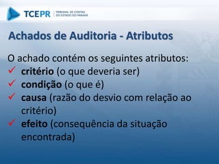 O achado contém os seguintes atributos:
 critério (o que deveria ser)
 condição (o que é)
 causa (razão do desvio com relação ao
critério)
 efeito (consequência da situação
encontrada)
Achados de Auditoria - Atributos
 