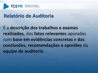 É a descrição dos trabalhos e exames
realizados, dos fatos relevantes apurados
com base em evidências concretas e das
conclusões, recomendações e opiniões da
equipe de auditoria.
Relatório de Auditoria
 