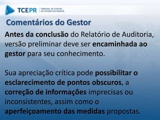 Antes da conclusão do Relatório de Auditoria,
versão preliminar deve ser encaminhada ao
gestor para seu conhecimento.
Sua apreciação crítica pode possibilitar o
esclarecimento de pontos obscuros, a
correção de informações imprecisas ou
inconsistentes, assim como o
aperfeiçoamento das medidas propostas.
Comentários do Gestor
 