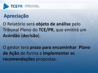 O Relatório será objeto de análise pelo
Tribunal Pleno do TCE/PR, que emitirá um
Acórdão (decisão).
O gestor terá prazo para encaminhar Plano
de Ação de forma a implementar as
recomendações propostas.
Apreciação
 