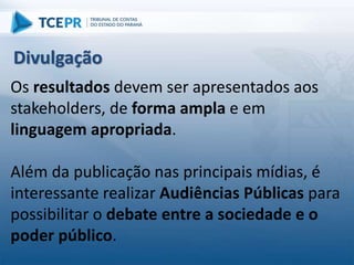 Os resultados devem ser apresentados aos
stakeholders, de forma ampla e em
linguagem apropriada.
Além da publicação nas principais mídias, é
interessante realizar Audiências Públicas para
possibilitar o debate entre a sociedade e o
poder público.
Divulgação
 