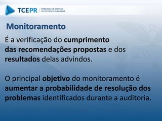 É a verificação do cumprimento
das recomendações propostas e dos
resultados delas advindos.
O principal objetivo do monitoramento é
aumentar a probabilidade de resolução dos
problemas identificados durante a auditoria.
Monitoramento
 