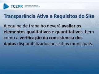 A equipe de trabalho deverá avaliar os
elementos qualitativos e quantitativos, bem
como a verificação da consistência dos
dados disponibilizados nos sítios municipais.
Transparência Ativa e Requisitos do Site
 