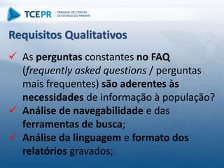  As perguntas constantes no FAQ
(frequently asked questions / perguntas
mais frequentes) são aderentes às
necessidades de informação à população?
 Análise de navegabilidade e das
ferramentas de busca;
 Análise da linguagem e formato dos
relatórios gravados;
Requisitos Qualitativos
 