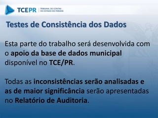 Esta parte do trabalho será desenvolvida com
o apoio da base de dados municipal
disponível no TCE/PR.
Todas as inconsistências serão analisadas e
as de maior significância serão apresentadas
no Relatório de Auditoria.
Testes de Consistência dos Dados
 