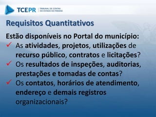 Estão disponíveis no Portal do município:
 As atividades, projetos, utilizações de
recurso público, contratos e licitações?
 Os resultados de inspeções, auditorias,
prestações e tomadas de contas?
 Os contatos, horários de atendimento,
endereço e demais registros
organizacionais?
Requisitos Quantitativos
 