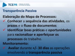 Elaboração do Mapa de Processos:
 Conhecer a sequência das atividades, os
prazos e o fluxo de documentos
 Identificar boas práticas e oportunidades
para racionalizar e aperfeiçoar os
processos de trabalho.
Monitoramento:
 Avaliar durante +/- 30 dias as operações
envolvendo a transparência passiva
Transparência Passiva
 