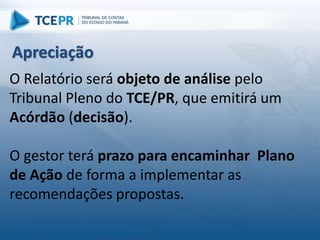 O Relatório será objeto de análise pelo
Tribunal Pleno do TCE/PR, que emitirá um
Acórdão (decisão).
O gestor terá prazo para encaminhar Plano
de Ação de forma a implementar as
recomendações propostas.
Apreciação
 