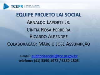 EQUIPE PROJETO LAI SOCIAL
ARNALDO LAPORTE JR.
CÍNTIA ROSA FERREIRA
RICARDO ALPENDRE
COLABORAÇÃO: MÁRCIO JOSÉ ASSUMPÇÃO
e-mail: auditoriasocial@tce.pr.gov.br
telefone: (41) 3350-1972 / 3350-1805
 
