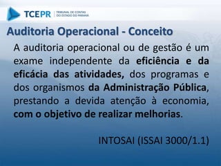 A auditoria operacional ou de gestão é um
exame independente da eficiência e da
eficácia das atividades, dos programas e
dos organismos da Administração Pública,
prestando a devida atenção à economia,
com o objetivo de realizar melhorias.
INTOSAI (ISSAI 3000/1.1)
Auditoria Operacional - Conceito
 