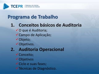 1. Conceitos básicos de Auditoria
O que é Auditoria;
Campo de Aplicação;
Objeto;
Objetivos.
2. Auditoria Operacional
Conceito;
Objetivos
Ciclo e suas fases;
Técnicas de Diagnóstico.
Programa de Trabalho
 