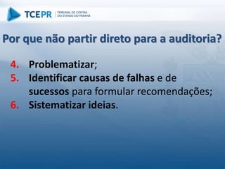 4. Problematizar;
5. Identificar causas de falhas e de
sucessos para formular recomendações;
6. Sistematizar ideias.
Por que não partir direto para a auditoria?
 