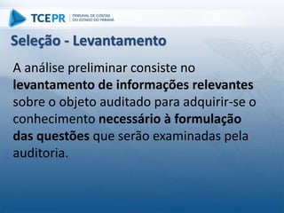 A análise preliminar consiste no
levantamento de informações relevantes
sobre o objeto auditado para adquirir-se o
conhecimento necessário à formulação
das questões que serão examinadas pela
auditoria.
Seleção - Levantamento
 