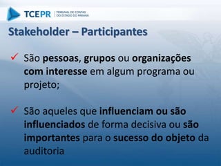  São pessoas, grupos ou organizações
com interesse em algum programa ou
projeto;
 São aqueles que influenciam ou são
influenciados de forma decisiva ou são
importantes para o sucesso do objeto da
auditoria
Stakeholder – Participantes
 