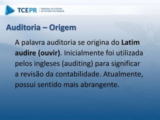 Auditoria – Origem
A palavra auditoria se origina do Latim
audire (ouvir). Inicialmente foi utilizada
pelos ingleses (auditing) para significar
a revisão da contabilidade. Atualmente,
possui sentido mais abrangente.
 