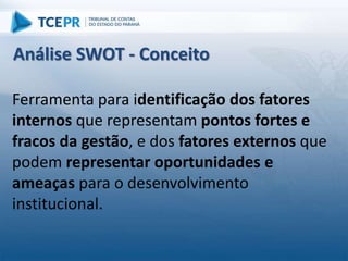 Ferramenta para identificação dos fatores
internos que representam pontos fortes e
fracos da gestão, e dos fatores externos que
podem representar oportunidades e
ameaças para o desenvolvimento
institucional.
Análise SWOT - Conceito
 