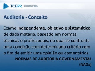 Auditoria - Conceito
Exame independente, objetivo e sistemático
de dada matéria, baseado em normas
técnicas e profissionais, no qual se confronta
uma condição com determinado critério com
o fim de emitir uma opinião ou comentários.
NORMAS DE AUDITORIA GOVERNAMENTAL
(NAGs)
 