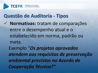  Normativas: tratam de comparações
entre o desempenho atual e o
estabelecido em norma, padrão ou
meta.
Exemplo “Os projetos aprovados
atendem aos requisitos de preservação
ambiental previstos no Acordo de
Cooperação Técnica?”
Questão de Auditoria - Tipos
 