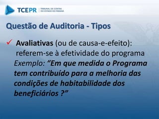  Avaliativas (ou de causa-e-efeito):
referem-se à efetividade do programa
Exemplo: “Em que medida o Programa
tem contribuído para a melhoria das
condições de habitabilidade dos
beneficiários ?”
Questão de Auditoria - Tipos
 