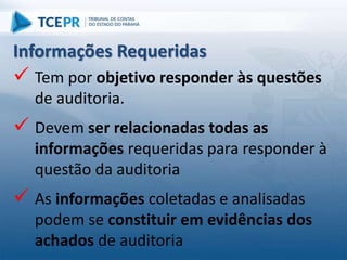  Tem por objetivo responder às questões
de auditoria.
 Devem ser relacionadas todas as
informações requeridas para responder à
questão da auditoria
 As informações coletadas e analisadas
podem se constituir em evidências dos
achados de auditoria
Informações Requeridas
 