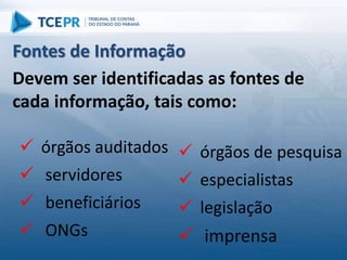 Fontes de Informação
 órgãos de pesquisa
 especialistas
 legislação
 imprensa
Devem ser identificadas as fontes de
cada informação, tais como:
 órgãos auditados
 servidores
 beneficiários
 ONGs
 