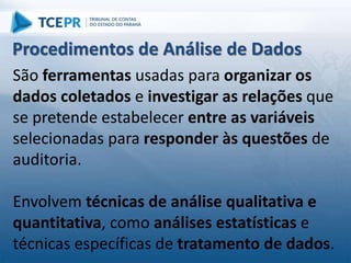 São ferramentas usadas para organizar os
dados coletados e investigar as relações que
se pretende estabelecer entre as variáveis
selecionadas para responder às questões de
auditoria.
Envolvem técnicas de análise qualitativa e
quantitativa, como análises estatísticas e
técnicas específicas de tratamento de dados.
Procedimentos de Análise de Dados
 