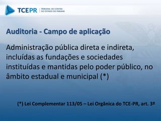 Auditoria - Campo de aplicação
Administração pública direta e indireta,
incluídas as fundações e sociedades
instituídas e mantidas pelo poder público, no
âmbito estadual e municipal (*)
(*) Lei Complementar 113/05 – Lei Orgânica do TCE-PR, art. 3º
 