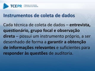 Cada técnica de coleta de dados – entrevista,
questionário, grupo focal e observação
direta – possui um instrumento próprio, a ser
desenhado de forma a garantir a obtenção
de informações relevantes e suficientes para
responder às questões de auditoria.
Instrumentos de coleta de dados
 