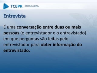 É uma conversação entre duas ou mais
pessoas (o entrevistador e o entrevistado)
em que perguntas são feitas pelo
entrevistador para obter informação do
entrevistado.
Entrevista
 