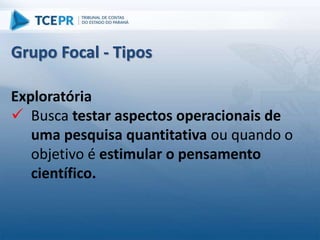 Exploratória
 Busca testar aspectos operacionais de
uma pesquisa quantitativa ou quando o
objetivo é estimular o pensamento
científico.
Grupo Focal - Tipos
 