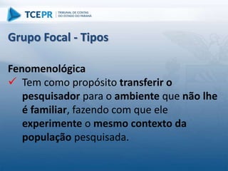 Fenomenológica
 Tem como propósito transferir o
pesquisador para o ambiente que não lhe
é familiar, fazendo com que ele
experimente o mesmo contexto da
população pesquisada.
Grupo Focal - Tipos
 