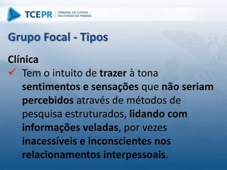 Clínica
 Tem o intuito de trazer à tona
sentimentos e sensações que não seriam
percebidos através de métodos de
pesquisa estruturados, lidando com
informações veladas, por vezes
inacessíveis e inconscientes nos
relacionamentos interpessoais.
Grupo Focal - Tipos
 
