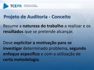 Resume a natureza do trabalho a realizar e os
resultados que se pretende alcançar.
Deve explicitar a motivação para se
investigar determinado problema, segundo
enfoque específico e com a utilização de
certa metodologia.
Projeto de Auditoria - Conceito
 