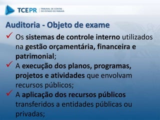 Auditoria - Objeto de exame
 Os sistemas de controle interno utilizados
na gestão orçamentária, financeira e
patrimonial;
 A execução dos planos, programas,
projetos e atividades que envolvam
recursos públicos;
 A aplicação dos recursos públicos
transferidos a entidades públicas ou
privadas;
 
